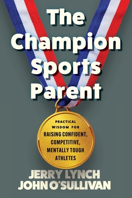 The Champion Sports Parent: Practical Wisdom for Raising Confident, Competitive, Mentally Tough Athletes - Lynch, Jerry, and O'Sullivan, John