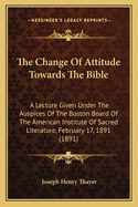 The Change Of Attitude Towards The Bible: A Lecture Given Under The Auspices Of The Boston Board Of The American Institute Of Sacred Literature, February 17, 1891 (1891)