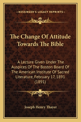 The Change Of Attitude Towards The Bible: A Lecture Given Under The Auspices Of The Boston Board Of The American Institute Of Sacred Literature, February 17, 1891 (1891) - Thayer, Joseph Henry