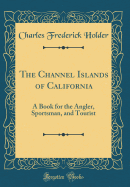 The Channel Islands of California: A Book for the Angler, Sportsman, and Tourist (Classic Reprint)