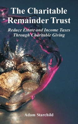 The Charitable Remainder Trust: Reduce Estate and Income Taxes Through Charitable Giving - Starchild, Adam