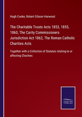 The Charitable Trusts Acts 1853, 1855, 1860, The Carity Commissioners Jurisdiction Act 1862, The Roman Catholic Charities Acts: Together with a Collection of Statutes relating to or affecting Charities - Cooke, Hugh, and Harwood, Robert Gibson