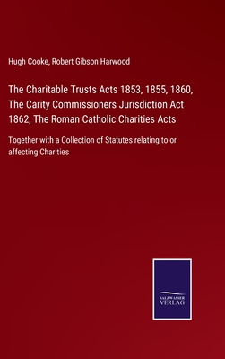 The Charitable Trusts Acts 1853, 1855, 1860, The Carity Commissioners Jurisdiction Act 1862, The Roman Catholic Charities Acts: Together with a Collection of Statutes relating to or affecting Charities - Cooke, Hugh, and Harwood, Robert Gibson