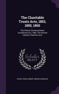 The Charitable Trusts Acts, 1853, 1855, 1860: The Charity Commissioners Jurisdiction Act, 1862; The Roman Catholic Charities Acts - Cooke, Hugh, and Harwood, Robert Gibson