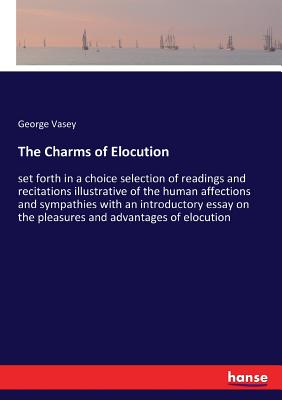 The Charms of Elocution: set forth in a choice selection of readings and recitations illustrative of the human affections and sympathies with an introductory essay on the pleasures and advantages of elocution - Vasey, George