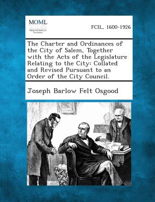 The Charter and Ordinances of the City of Salem, Together with the Acts of the Legislature Relating to the City: Collated and Revised Pursuant to an Order of the City Council. - Osgood, Joseph Barlow Felt