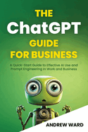 The ChatGPT Guide for Business: A Quick-Start Guide to Effective AI Use and Prompt Engineering In Work and Business