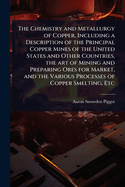The Chemistry and Metallurgy of Copper, Including a Description of the Principal Copper Mines of the United States and Other Countries, the art of Mining and Preparing Ores for Market, and the Various Processes of Copper Smelting, Etc