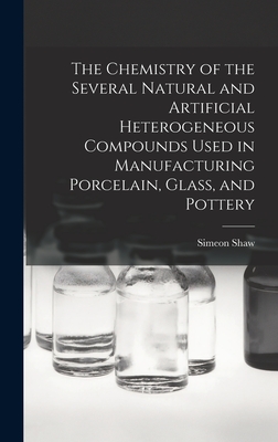 The Chemistry of the Several Natural and Artificial Heterogeneous Compounds Used in Manufacturing Porcelain, Glass, and Pottery - Shaw, Simeon