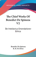The Chief Works Of Benedict De Spinoza V2: De Intellectus Emendatione-Ethica
