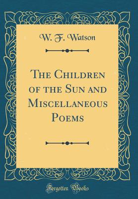 The Children of the Sun and Miscellaneous Poems (Classic Reprint) - Watson, W F