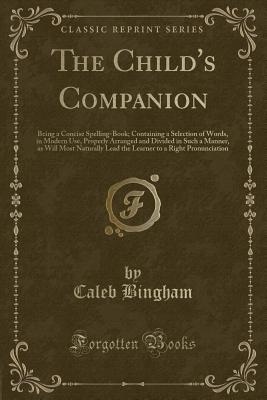 The Child's Companion: Being a Concise Spelling-Book; Containing a Selection of Words, in Modern Use, Properly Arranged and Divided in Such a Manner, as Will Most Naturally Lead the Learner to a Right Pronunciation (Classic Reprint) - Bingham, Caleb