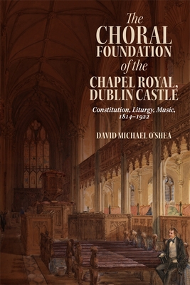 The Choral Foundation of the Chapel Royal, Dublin Castle: Constitution, Liturgy, Music, 1814-1922 - O'Shea, David Michael