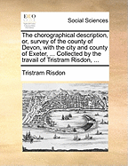 The Chorographical Description, or, Survey of the County of Devon, With the City and County of Exeter, ... Collected by the Travail of Tristram Risdon,