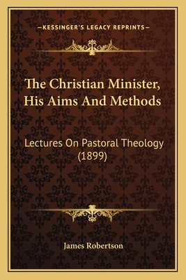 The Christian Minister, His Aims and Methods: Lectures on Pastoral Theology (1899) - Robertson, James, Dr.