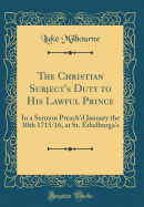 The Christian Subject's Duty to His Lawful Prince: In a Sermon Preach'd January the 30th 1715/16, at St. Ethelburga's (Classic Reprint)