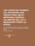 The Christian Trumpet: Or, Previsions and Predictions about Impending General Calamities, the Universal Triumph of the Church, the Coming of the Anti-Christ, the Last Judgment, and the End of the World; Divided Into Three Parts