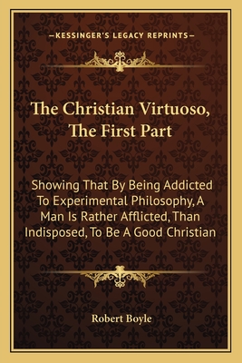 The Christian Virtuoso, the First Part: Showing That by Being Addicted to Experimental Philosophy, a Man Is Rather Afflicted, Than Indisposed, to Be a Good Christian - Boyle, Robert