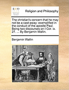 The Christian's Concern That he may not be a Cast-away: Exemplified in the Conduct of the Apostle Paul. Being two Discourses on I Cor. ix. 27. ... By Benjamin Wallin