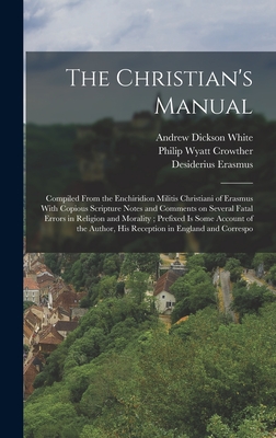 The Christian's Manual: Compiled From the Enchiridion Militis Christiani of Erasmus With Copious Scripture Notes and Comments on Several Fatal Errors in Religion and Morality; Prefixed is Some Account of the Author, his Reception in England and Correspo - White, Andrew Dickson, and Erasmus, Desiderius, and Crowther, Philip Wyatt