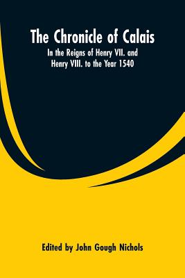 The Chronicle of Calais: In the Reigns of Henry VII. and Henry VIII. to the Year 1540 - Nichols, John Gough (Editor)