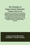 The Chronicles of Enguerrand de Monstrelet, (Volume XII) [of 13]; Containing an account of the cruel civil wars between the houses of Orleans and Burgundy, of the possession of Paris and Normandy by the English, their expulsion thence, and of other...