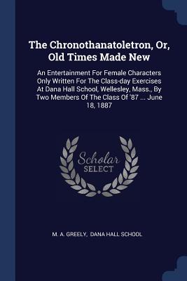 The Chronothanatoletron, Or, Old Times Made New: An Entertainment For Female Characters Only Written For The Class-day Exercises At Dana Hall School, Wellesley, Mass., By Two Members Of The Class Of '87 ... June 18, 1887 - Greely, M A, and Dana Hall School (Creator)