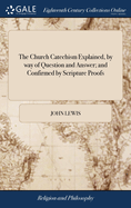 The Church Catechism Explained, by way of Question and Answer; and Confirmed by Scripture Proofs: Divided Into Five Parts, and Twelve Sections ... Collected by John Lewis, ... The Thirty Fourth Edition: to Which is Added, a Section on Confirmation