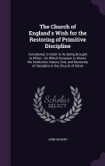 The Church of England's Wish for the Restoring of Primitive Discipline: Considered, in Order to Its Being Brought to Effect: On Which Occasion Is Shewn the Institution, Nature, End, and Necessity of Discipline in the Church of Christ