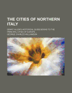 The Cities of Northern Italy. Grant Allen's Historical Guide Books to the Principal Cities of Europe ..