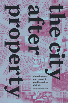 The City after Property: Abandonment and Repair in Postindustrial Detroit - Safransky, Sara