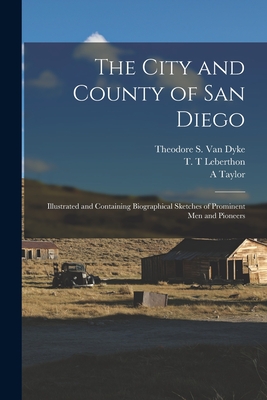 The City and County of San Diego: Illustrated and Containing Biographical Sketches of Prominent Men and Pioneers - Van Dyke, Theodore S (Theodore Stron (Creator), and Leberthon, T T (Creator), and Taylor, A