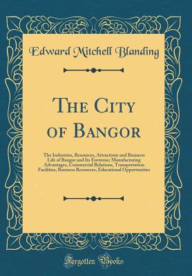 The City of Bangor: The Industries, Resources, Attractions and Business Life of Bangor and Its Environs; Manufacturing Advantages, Commercial Relations, Transportation Facilities, Business Resources, Educational Opportunities (Classic Reprint) - Blanding, Edward Mitchell