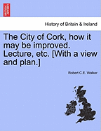 The City of Cork, How It May Be Improved. Lecture, Etc. [with a View and Plan.]