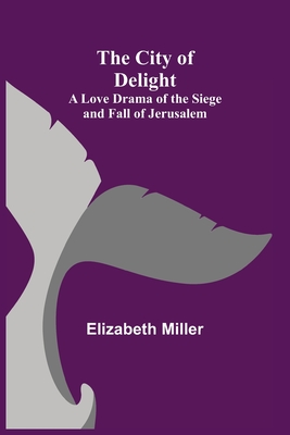 The City of Delight; A Love Drama of the Siege and Fall of Jerusalem - Miller, Elizabeth