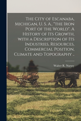 The City of Escanaba, Michigan, U. S. A., "the Iron Port of the World". A History of Its Growth, With a Description of Its Industries, Resources, Commercial Position, Climate and Topography .. - Nursey, Walter R 1847-1927 (Creator)