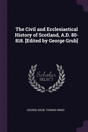 The Civil and Ecclesiastical History of Scotland, A.D. 80-818. [Edited by George Grub]