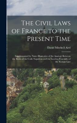 The Civil Laws of France to the Present Time: Supplemented by Notes Illustrative of the Analogy Between the Rules of the Code Napolon and the Leading Principles of the Roman Law - Aird, David Mitchell