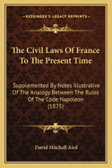 The Civil Laws Of France To The Present Time: Supplemented By Notes Illustrative Of The Analogy Between The Rules Of The Code Napoleon (1875)