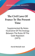 The Civil Laws Of France To The Present Time: Supplemented By Notes Illustrative Of The Analogy Between The Rules Of The Code Napoleon (1875)