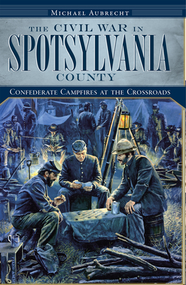 The Civil War in Spotsylvania County: Confederate Campfires at the Crossroads - Aubrecht, Michael