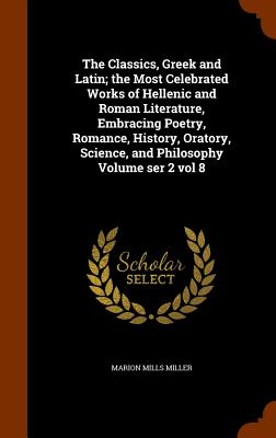 The Classics, Greek and Latin; the Most Celebrated Works of Hellenic and Roman Literature, Embracing Poetry, Romance, History, Oratory, Science, and Philosophy Volume ser 2 vol 8 - Miller, Marion Mills