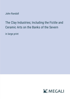 The Clay Industries; Including the Fictile and Ceramic Arts on the Banks of the Severn: in large print - Randall, John