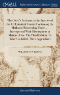 The Clerk's Assistant; in the Practice of the Ecclesiastical Courts; Containing the Method of Proceeding There; ... Interspersed With Observations in Matters of law. The Third Edition. To Which is Added, Three Appendixes