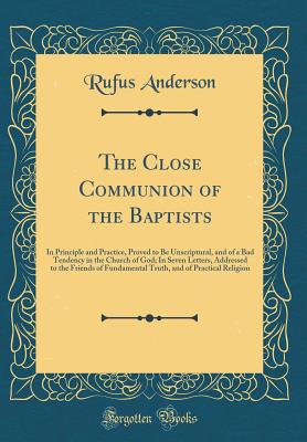 The Close Communion of the Baptists: In Principle and Practice, Proved to Be Unscriptural, and of a Bad Tendency in the Church of God; In Seven Letters, Addressed to the Friends of Fundamental Truth, and of Practical Religion (Classic Reprint) - Anderson, Rufus