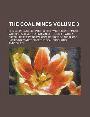 The Coal Mines; Containing a Description of the Various Systems of Working and Ventilating Mines, Together with a Sketch of the Principal Coal Regions of the Globe, Including Statistics of the Coal Production Volume 3 - U S Government, and Roy, Andrew, LLB