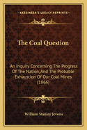 The Coal Question: An Inquiry Concerning The Progress Of The Nation, And The Probable Exhaustion Of Our Coal Mines (1866)