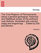 The Coal Regions of Pennsylvania, Being a General Geological, Historical and Statistical Review of the Anthracit Coal Districts. Illustrated with Colored Maps and Engravings ... Edited by Ele [Sic] Bowen.