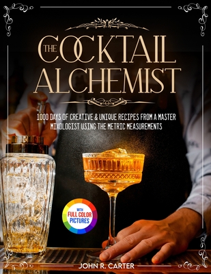 The Cocktail Alchemist: 1000 Days of Creative & Unique Recipes from a Master Mixologist Using the Metric Measurements Full Colour Edition - Carter, John R