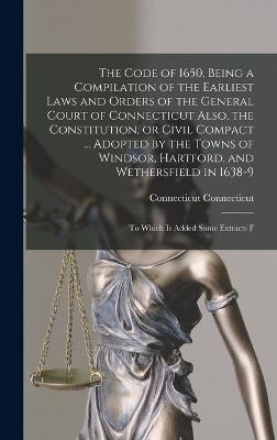 The Code of 1650, Being a Compilation of the Earliest Laws and Orders of the General Court of Connecticut Also, the Constitution, or Civil Compact ... Adopted by the Towns of Windsor, Hartford, and Wethersfield in 1638-9; to Which is Added Some Extracts F - Connecticut, Connecticut